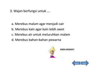 3. Wajan berfungsi untuk ….
ANDA BENAR!!
d. Merebus bahan-bahan pewarna
c. Merebus air untuk meluruhkan malam
b. Merebus kain agar kain lebih awet
a. Merebus malam agar menjadi cair
back next
 
