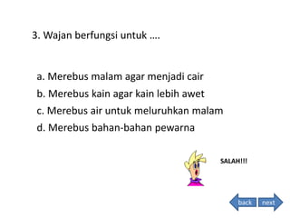 3. Wajan berfungsi untuk ….
SALAH!!!
d. Merebus bahan-bahan pewarna
c. Merebus air untuk meluruhkan malam
b. Merebus kain agar kain lebih awet
a. Merebus malam agar menjadi cair
back next
 