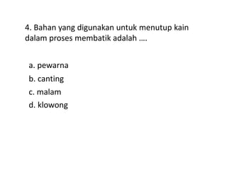4. Bahan yang digunakan untuk menutup kain
dalam proses membatik adalah ….
a. pewarna
d. klowong
c. malam
b. canting
 