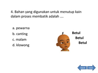4. Bahan yang digunakan untuk menutup kain
dalam proses membatik adalah ….
Betul
Betul
Betul
back
a. pewarna
b. canting
c. malam
d. klowong
next
 