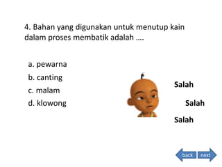 4. Bahan yang digunakan untuk menutup kain
dalam proses membatik adalah ….
Salah
Salah
Salah
back
a. pewarna
b. canting
c. malam
d. klowong
next
 
