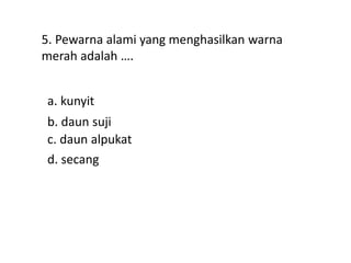 5. Pewarna alami yang menghasilkan warna
merah adalah ….
a. kunyit
d. secang
c. daun alpukat
b. daun suji
 