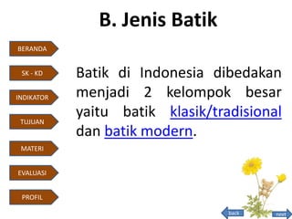 B. Jenis Batik
Batik di Indonesia dibedakan
menjadi 2 kelompok besar
yaitu batik klasik/tradisional
dan batik modern.
BERANDA
SK - KD
INDIKATOR
TUJUAN
MATERI
EVALUASI
PROFIL
back next
 