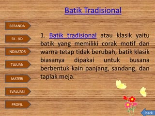 Batik Tradisional
1. Batik tradisional atau klasik yaitu
batik yang memiliki corak motif dan
warna tetap tidak berubah, batik klasik
biasanya dipakai untuk busana
berbentuk kain panjang, sandang, dan
taplak meja.
back
BERANDA
SK - KD
INDIKATOR
TUJUAN
MATERI
EVALUASI
PROFIL
 