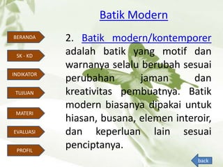 Batik Modern
BERANDA
INDIKATOR
TUJUAN
MATERI
EVALUASI
PROFIL
SK - KD
2. Batik modern/kontemporer
adalah batik yang motif dan
warnanya selalu berubah sesuai
perubahan jaman dan
kreativitas pembuatnya. Batik
modern biasanya dipakai untuk
hiasan, busana, elemen interoir,
dan keperluan lain sesuai
penciptanya.
back
 