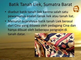 Batik Tanah Liek, Sumatra Barat 
• disebut batik tanah liek karena salah satu 
pewarnanya adalah tanak liek atau tanah liat. 
• Menurut sejarahnya batik tanah Liek berasal 
dari Cina yang dibawa oleh pedagang Cina dan 
hanya dibuat oleh beberapa pengrajin di 
tanah datar. 
 