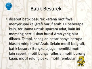 Batik Besurek 
• disebut batik besurek karena motifnya 
menyerupai kaligrafi huruf arab. Di beberapa 
kain, terutama untuk upacara adat, kain ini 
memang bertuliskan huruf Arab yang bisa 
dibaca. Tetapi, sebagian besar hanya berupa 
hiasan mirip huruf Arab. Selain motif kaligrafi, 
batik besurek Bengkulu juga memiliki motif 
lain seperti motif bunga raflesia, motif burung 
kuau, motif relung paku, motif rembulan 
 