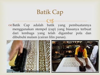  Batik Cap adalah batik yang pembuatannya
menggunakan stempel (cap) yang biasanya terbuat
dari tembaga yang telah digambar pola dan
dibubuhi malam (cairan lilin panas).
Batik Cap
 