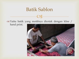 
 Yaitu batik yang motifnya dicetak dengan klise /
hand print.
Batik Sablon
 