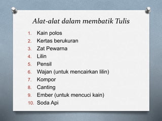 Alat-alat dalam membatik Tulis
1. Kain polos
2. Kertas berukuran
3. Zat Pewarna
4. Lilin
5. Pensil
6. Wajan (untuk mencairkan lilin)
7. Kompor
8. Canting
9. Ember (untuk mencuci kain)
10. Soda Api
 