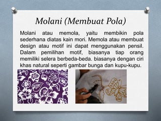 Molani (Membuat Pola)
Molani atau memola, yaitu membikin pola
sederhana diatas kain mori. Memola atau membuat
design atau motif ini dapat menggunakan pensil.
Dalam pemilihan motif, biasanya tiap orang
memiliki selera berbeda-beda. biasanya dengan ciri
khas natural seperti gambar bunga dan kupu-kupu.
 