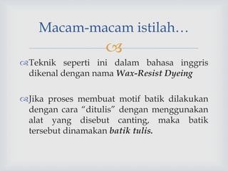 
Teknik seperti ini dalam bahasa inggris
dikenal dengan nama Wax-Resist Dyeing
Jika proses membuat motif batik dilakukan
dengan cara “ditulis” dengan menggunakan
alat yang disebut canting, maka batik
tersebut dinamakan batik tulis.
Macam-macam istilah…
 