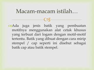 
Ada juga jenis batik yang pembuatan
motifnya menggunakan alat cetak khusus
yang terbuat dari logam dengan motif-motif
tertentu. Batik yang dibuat dengan cara mirip
stempel / cap seperti ini disebut sebagai
batik cap atau batik stempel.
Macam-macam istilah…
 