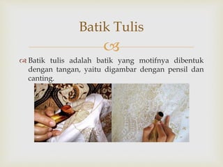 
 Batik tulis adalah batik yang motifnya dibentuk
dengan tangan, yaitu digambar dengan pensil dan
canting.
Batik Tulis
 