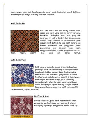 bulan, semen, pisan bali, lung-lungan dan sekar jagad. Sedangkan bentuk batiknya
lebih menyerupai bunga, binatang, dan daun – daunan.
Motif batik Solo
Ciri khas batik dari solo sering disebut batik
sogan aka batik yang memiliki motif berwarna
kecokltan. Sedangkan motif solo yang ada
sekarang ini justru diambil dari sebuah makna
filosofi yang kemudian di persembahkan pada
sebuah motif. Batik Solo juga masih menerapkan
konsep tradisional, dan penggunaan bahan
pewarnanya juga sebagian besar masih
menggunakan bahan – bahan yang dihasilkan dari
dalam negeri, seperti soga jawa dan bahan lainnya.
Motif batik Tasik
Batik memang bukan hanya ada di daerah kepulauan
jawa saja, batik kini berkembang di berbagai daerah
jawa barat , bahkan bali dan dunia. Masing-masing
memiliki ciri khas pada motif yang mereka ciptakan.
Motif yang ada pada komunitas pebatik di tasik hampir
sama dengan kota-kota lainnya, yaitu cenderung
banyak bermotif alam flora dan fauna kentaldengan
nuansa Parahyangan seperti burung, bunga – bungaan.
Sedangkan untuk pewarnaannya, batik tasik memiliki
ciri khas merah, coklat, dan hitam.
Motif batik Aceh
Sekilas bila dilihat, pada batik Aceh memiliki corak
yang cenderung lebih besar dari pola batik lainnya.
Motif yang sepertinya menggunakan teknik batik cap,
 