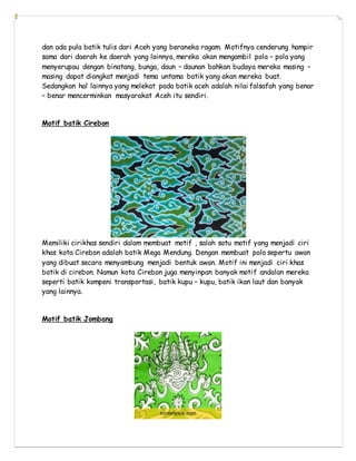 dan ada pula batik tulis dari Aceh yang beraneka ragam. Motifnya cenderung hampir
sama dari daerah ke daerah yang lainnya, mereka akan mengambil pola – pola yang
menyerupau dengan binatang, bunga, daun – daunan bahkan budaya mereka masing –
masing dapat diangkat menjadi tema untama batik yang akan mereka buat.
Sedangkan hal lainnya yang melekat pada batik aceh adalah nilai falsafah yang benar
– benar mencerminkan masyarakat Aceh itu sendiri.
Motif batik Cirebon
Memiliki cirikhas sendiri dalam membuat motif , salah satu motif yang menjadi ciri
khas kota Cirebon adalah batik Mega Mendung. Dengan membuat pola sepertu awan
yang dibuat secara menyambung menjadi bentuk awan. Motif ini menjadi ciri khas
batik di cirebon. Namun kota Cirebon juga menyinpan banyak motif andalan mereka
seperti batik kompeni transportasi, batik kupu – kupu, batik ikan laut dan banyak
yang lainnya.
Motif batik Jombang
 