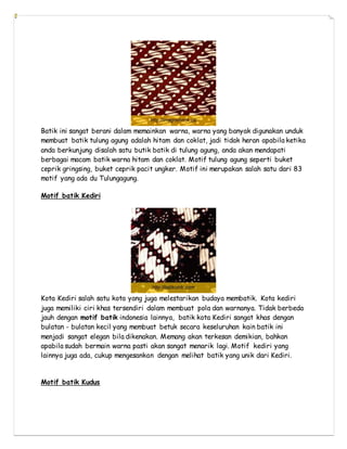 Batik ini sangat berani dalam memainkan warna, warna yang banyak digunakan unduk
membuat batik tulung agung adalah hitam dan coklat, jadi tidak heran apabila ketika
anda berkunjung disalah satu butik batik di tulung agung, anda akan mendapati
berbagai macam batik warna hitam dan coklat. Motif tulung agung seperti buket
ceprik gringsing, buket ceprik pacit ungker. Motif ini merupakan salah satu dari 83
motif yang ada du Tulungagung.
Motif batik Kediri
Kota Kediri salah satu kota yang juga melestarikan budaya membatik. Kota kediri
juga memiliki ciri khas tersendiri dalam membuat pola dan warnanya. Tidak berbeda
jauh dengan motif batik indonesia lainnya, batik kota Kediri sangat khas dengan
bulatan - bulatan kecil yang membuat betuk secara keseluruhan kain batik ini
menjadi sangat elegan bila dikenakan. Memang akan terkesan demikian, bahkan
apabila sudah bermain warna pasti akan sangat menarik lagi. Motif kediri yang
lainnya juga ada, cukup mengesankan dengan melihat batik yang unik dari Kediri.
Motif batik Kudus
 