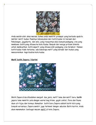 Anda seolah-olah akan merasa bahwa anda memiliki presepsi yang berbeda apabila
melihat motif kudus. Pasalnya kebanyakan dari batik kudus ini berasal dari
Pekalongan, jogjakarta, dan solo, yang riwayatnya dulu banyak pedagang cina yang
membawa batik yang dibawa ke kota Kudus. Banyak dari warga pribumi diminta
untuk membuatkan batik seperti yang dibawa oleh pedagang cina tersebut. Namun
batik kudus tidak terbatas, ada beberapa motif yang berasal dari kudus yang
mencerminkan kepribadian kota kudus.
Motif batik Jepara / Kartini
Batik Jepara bisa dibedakan menjadi dua jenis, motif lama dan motif baru. batik
jepara lama memiliki pola dengan warna lung hitam, gajah coklat, flora dan fauna
daun ulir hijau dan lainnya. Kemudian batik baru Jepara adalah batik tulis yang
banyak variasinya. Jepara sendiri juga terkenal dengan sebutan Batik kartini. Anda
akan menemukan berbagai macam motif di kota Jepara.
 
