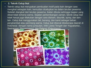 • 2. Teknik Celup Ikat
• Teknik celup ikat merupakan pembuatan motif pada kain dengan cara
mengikat sebagian kain, kemudian dicelupkan ke dalam larutan pewarna.
Setelah diangkat dari larutan pewarna, ikatan dibuka sehingga bagian yang
diikat tidak terkena warna. Sejalan perkembangan zaman, teknik celup ikat
tidak hanya juga dilakukan dengan cara disiram, disuntik, spray, dan lain-
lain. Celup ikat menggunakan tali, benang, dan karet sebagai bahan
penghambat atau perintang warna. Celup ikat dikenal dibeberapa daerah di
Indonesia dengan nama jumputan, tritik (Jawa Tengah dan Yogyakarta) ,
Sasirangan (Banjarmasin), dan Pelangi (Palembang).
 