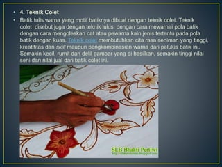 • 4. Teknik Colet
• Batik tulis warna yang motif batiknya dibuat dengan teknik colet. Teknik
colet disebut juga dengan teknik lukis, dengan cara mewarnai pola batik
dengan cara mengoleskan cat atau pewarna kain jenis tertentu pada pola
batik dengan kuas. Teknik colet membutuhkan cita rasa seniman yang tinggi,
kreatifitas dan skill maupun pengkombinasian warna dari pelukis batik ini.
Semakin kecil, rumit dan detil gambar yang di hasilkan, semakin tinggi nilai
seni dan nilai jual dari batik colet ini.
 