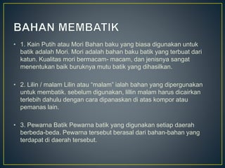 • 1. Kain Putih atau Mori Bahan baku yang biasa digunakan untuk
batik adalah Mori. Mori adalah bahan baku batik yang terbuat dari
katun. Kualitas mori bermacam- macam, dan jenisnya sangat
menentukan baik buruknya mutu batik yang dihasilkan.
• 2. Lilin / malam Lilin atau “malam” ialah bahan yang dipergunakan
untuk membatik. sebelum digunakan, lillin malam harus dicairkan
terlebih dahulu dengan cara dipanaskan di atas kompor atau
pemanas lain.
• 3. Pewarna Batik Pewarna batik yang digunakan setiap daerah
berbeda-beda. Pewarna tersebut berasal dari bahan-bahan yang
terdapat di daerah tersebut.
 