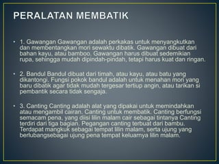 • 1. Gawangan Gawangan adalah perkakas untuk menyangkutkan
dan membentangkan mori sewaktu dibatik. Gawangan dibuat dari
bahan kayu, atau bamboo. Gawangan harus dibuat sedemikian
rupa, sehingga mudah dipindah-pindah, tetapi harus kuat dan ringan.
• 2. Bandul Bandul dibuat dari timah, atau kayu, atau batu yang
dikantongi. Fungsi pokok bandul adalah untuk menahan mori yang
baru dibatik agar tidak mudah tergesar tertiup angin, atau tarikan si
pembantik secara tidak sengaja.
• 3. Canting Canting adalah alat yang dipakai untuk memindahkan
atau mengambil cairan. Canting untuk membatik. Canting berfungsi
semacam pena, yang diisi lilin malam cair sebagai tintanya Canting
terdiri dari tiga bagian. Pegangan canting terbuat dari bambu.
Terdapat mangkuk sebagai tempat lilin malam, serta ujung yang
berlubangsebagai ujung pena tempat keluarnya lilin malam.
 
