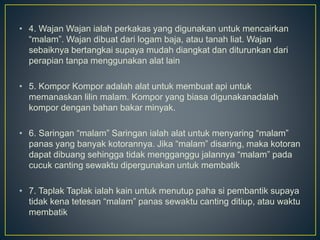 • 4. Wajan Wajan ialah perkakas yang digunakan untuk mencairkan
“malam”. Wajan dibuat dari logam baja, atau tanah liat. Wajan
sebaiknya bertangkai supaya mudah diangkat dan diturunkan dari
perapian tanpa menggunakan alat lain
• 5. Kompor Kompor adalah alat untuk membuat api untuk
memanaskan lilin malam. Kompor yang biasa digunakanadalah
kompor dengan bahan bakar minyak.
• 6. Saringan “malam” Saringan ialah alat untuk menyaring “malam”
panas yang banyak kotorannya. Jika “malam” disaring, maka kotoran
dapat dibuang sehingga tidak mengganggu jalannya “malam” pada
cucuk canting sewaktu dipergunakan untuk membatik
• 7. Taplak Taplak ialah kain untuk menutup paha si pembantik supaya
tidak kena tetesan “malam” panas sewaktu canting ditiup, atau waktu
membatik
 