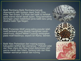 • Batik Rembang Batik Rembang banyak
dipengaruhi oleh budaya Jawa, Arab, Cina,
India, dan Eropa. Ciri khas dari batik ini terletak
pada warna merah darah ayam. Yang bermakna
dorongan untuk melahirkan jenis batik baru yang
disebut batik Tiga Negeri.
• Batik Purworejo Motif yang paling populer ialah
motif lambang yang dipakai menghiasi candi-
candi kuno, seperti Melati Contong sedangkan
pada motif klasiknya, seperti Sri Rama, Semen.
• Batik Nias Perbedaan dari masing-masing
kabupaten terlihat dari warnanya. “ Pakaian adat
dari Nias Utara dan Nias Induk didominasi oleh
warna merah dan hitam. Sedang kalo dari Nias
Selatan warnanya merah dan kuning
 