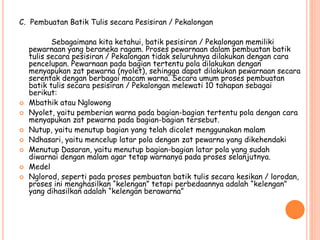 C. Pembuatan Batik Tulis secara Pesisiran / Pekalongan
Sebagaimana kita ketahui, batik pesisiran / Pekalongan memiliki
pewarnaan yang beraneka ragam. Proses pewarnaan dalam pembuatan batik
tulis secara pesisiran / Pekalongan tidak seluruhnya dilakukan dengan cara
pencelupan. Pewarnaan pada bagian tertentu pola dilakukan dengan
menyapukan zat pewarna (nyolet), sehingga dapat dilakukan pewarnaan secara
serentak dengan berbagai macam warna. Secara umum proses pembuatan
batik tulis secara pesisiran / Pekalongan melewati 10 tahapan sebagai
berikut:
 Mbathik atau Nglowong
 Nyolet, yaitu pemberian warna pada bagian-bagian tertentu pola dengan cara
menyapukan zat pewarna pada bagian-bagian tersebut.
 Nutup, yaitu menutup bagian yang telah dicolet menggunakan malam
 Ndhasari, yaitu mencelup latar pola dengan zat pewarna yang dikehendaki
 Menutup Dasaran, yaitu menutup bagian-bagian latar pola yang sudah
diwarnai dengan malam agar tetap warnanya pada proses selanjutnya.
 Medel
 Nglorod, seperti pada proses pembuatan batik tulis secara kesikan / lorodan,
proses ini menghasilkan “kelengan” tetapi perbedaannya adalah “kelengan”
yang dihasilkan adalah “kelengan berawarna”
 