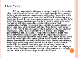 4. Batik Printing
Seiring dengan perkembangan teknologi tekstil dan kebutuhan
akan adanya produksi massal, saat ini banyak beredar kain bermotif
batik atau yang terkenal dengan nama batik print. Pembuatan batik
print dilakukan dengan cara mencetak motif batik diatas kain yang
kemudian disusul dengan pewarnaan sebagaimana proses sablon. Batik
print jika mengacu pada pengertian batik secara umum jelas bukan
merupakan batik karena pada proses pembuatannya tidak
menggunakan metode rintang warna atau tidak mengaplikasikan lilin
batik pada kain. Cara membuat batik printing, teknik pembuatan
batik print relatif sama dengan produksi sablon, yaitu menggunakan
klise(kassa) untuk mencetak motif batik di atas kain. proses
pewarnaannya sama dengan proses pembuatan tekstil biasa yaitu
dengan menggunakan pasta yang telah dicampur pewarna sesuai
keinginan, kemudian diprintkan sesuai motif yang telah dibuat. Jenis
batik ini dapat diproduksi dalam jumlah besar karena tidak melalui
proses penempelan lilin dan pencelupan seperti batik pada umumnya,
hanya saja motif yang dibuat adalah motif batik. oleh karena itu
batik print merupakan salah satu jenis batik yang fenomenal,
kemunculannya dipertanyakan oleh beberapa seniman dan pengrajin
batik karena dianggap merusak tatanan dalam seni batik, sehingga
mereka lebih suka menyebutnya kain bermotif batik.
 