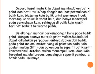Secara kasat mata kita dapat membedakan batik
print dan batik tulis/cap dengan melihat permukaan di
balik kain, biasanya kain batik print warnanya tidak
meresap ke seluruh serat kain, dan hanya menempel
pada permukaan kain, sehingga di balik kain masih
terlihat sedikit berwarna putih.
Belakangan muncul perkembangan baru pada batik
print, dengan adanya metode print malam.Metode ini
dapat dikatakan perpaduan antara sablon dan batik.
pada print malam, materi yang di printkan pada kain
adalah malam (lilin) dan bukan pasta seperti batik print
konvensional. setelah malam menempel, kemudian kain
tersebut melalui proses pencelupan seperti pembuatan
batik pada umumnya.
 