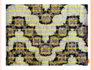 Seorang Antropolog bernama Rens Heringa yang meneliti
Batik Jawa selama lebih dari 25 tahun mengatakan bahwa mitos
paling awal tentang batik sudah ada pada kira-kira tahun 700
Masehi, yaitu saat Pangeran Lembu Amiluhur mempersunting
seorang putri bangsawan Coromandel, India. Putri dan para
dayangnya yang beragama Hindu mengajarkan cara membatik
kepada orang-orang Jawa. Hal ini sejalan dengan pendapat GP
Rouffaer bahwa cara membatik di Indonesia diperkenalkan dari
India atau Srilanka pada abad ke-6 M atau ke-7 M. GP Rouffaer
juga menyimpulkan bahwa canting ditemukan di Jawa sekitar abad
ke-12, hal ini dikarenakan pada saat itu batik dengan pola
gringsing sudah dikenal di Kediri, Jawa Timur. Batik dengan pola
gringsing hanya bisa dibentuk dengan menggunakan canting.
 