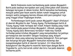 Batik Indonesia mulai berkembang pada zaman Majapahit.
Batik pada awalnya merupakan seni yang dikerjakan oleh sebatas
kalangan kerajaan di dalam kraton. Batik kemudian berkembang
menjadi pekerjaan kaum wanita dalam rumah tangganya untuk
mengisi waktu senggang karena dibawa oleh para pengikut raja
yang tinggal diluar lingkungan kraton.
Perkembangan batik pada zaman Majapahit dapat ditelusuri
di daerah Mojokerto dan Tulung Agung. Perkembangan batik di
Tulung Agung tidak terlepas dari kisah Adipati Kalang yang tidak
mau tunduk pada pemerintahan Majapahit. Alkisah, penguasa
Tulung Agung (dulu Bonorowo) tersebut tidak mau tunduk
terhadap pemerintahan Majapahit yang menyebabkan terjadinya
pertempuran dan berakhir dengan tewasnya sang Adipati
disekitar desa yang sekarang bernama Kalangbret. Para petugas
dan keluarga kerjaan Majapahit kemudian menetap dan
mengembangkan batik di daerah tersebut. Ciri khas Batik
Kalangberet dan Mojokerto memiliki kemiripan dengan Batik
Yogyakarta, yaitu bercorak coklat dan biru tua pada dasaran
berwarna putih.
 
