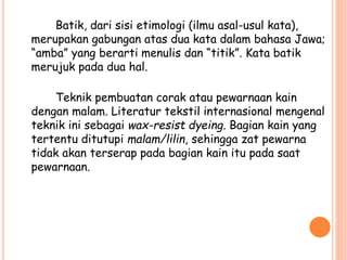Batik, dari sisi etimologi (ilmu asal-usul kata),
merupakan gabungan atas dua kata dalam bahasa Jawa;
“amba” yang berarti menulis dan “titik”. Kata batik
merujuk pada dua hal.
Teknik pembuatan corak atau pewarnaan kain
dengan malam. Literatur tekstil internasional mengenal
teknik ini sebagai wax-resist dyeing. Bagian kain yang
tertentu ditutupi malam/lilin, sehingga zat pewarna
tidak akan terserap pada bagian kain itu pada saat
pewarnaan.
 