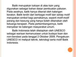 Batik merupakan lukisan di atas kain yang
digunakan sebagai bahan dasar pembuatan pakaian.
Pada awalnya, batik hanya dikenal oleh kalangan
keraton. Batik terdiri dari berbagai motif dan setiap motif
merupakan simbol bagi pemakainya, seperti motif-motif
parang dan kawung yang hanya boleh dikenakan oleh
keluarga kerajaan. Pada perkembangannya, batik
menyebar ke kalangan masyarakat umum.
Batik Indonesia telah ditetapkan oleh UNESCO
sebagai warisan kemanusiaan untuk budaya lisan dan
non-bendawi pada tanggal 2 Oktober 2009. Pengakuan
UNESCO ini meliputi teknik, teknologi serta motif Batik
Indonesia.
 