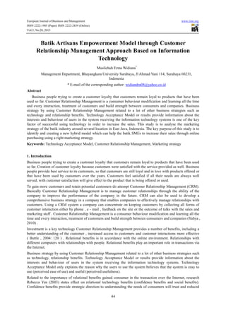 European Journal of Business and Management
ISSN 2222-1905 (Paper) ISSN 2222-2839 (Online)
Vol.5, No.28, 2013

www.iiste.org

Batik Artisans Empowerment Model through Customer
Relationship Management Approach Based on Information
Technology
Muslichah Erma Widiana*
Management Department, Bhayangkara University Surabaya, Jl Ahmad Yani 114, Surabaya 60231,
Indonesia
* E-mail of the corresponding author: widiandra08@yahoo.co.id
Abstract
Business people trying to create a customer loyalty that customers remain loyal to products that have been
used so far. Customer Relationship Management is a consumer behaviour modification and learning all the time
and every interaction, treatment of customers and build strength between consumers and companies. Business
strategy by using Customer Relationship Management related to a lot of other business strategies such as
technology and relationship benefits. Technology Acceptance Model or results provide information about the
interests and behaviour of users in the system receiving the information technology systems is one of the key
factor of successful using technology in order to increase the sales. This study is to analyse the marketing
strategy of the batik industry around several location in East Java, Indonesia. The key purpose of this study is to
identify and creating a new hybrid model which can help the batik SMEs to increase their sales through online
purchasing using a right marketing strategy.
Keywords: Technology Acceptance Model, Customer Relationship Management, Marketing strategy
1. Introduction
Business people trying to create a customer loyalty that customers remain loyal to products that have been used
so far. Creation of customer loyalty because customers were satisfied with the service provided as well. Business
people provide best service to its customers, so that customers are still loyal and in love with products offered or
that have been used by customers over the years. Customers feel satisfied if all their needs are always well
served, with customer satisfaction will give effect to the product that is being offered or used.
To gain more customers and retain potential customers do attempt Customer Relationship Management (CRM).
Basically Customer Relationship Management is to manage customer relationships through the ability of the
company to improve the performance of the company in the future. CRM can also be used to develop a
comprehensive business strategy in a company that enables companies to effectively manage relationships with
customers. Using a CRM system a company can concentrate on keeping customers by collecting all forms of
customer interaction either by phone , e - mail , feedback on the site or the outcome of talks with the sales and
marketing staff . Customer Relationship Management is a consumer behaviour modification and learning all the
time and every interaction, treatment of customers and build strength between consumers and companies (Yahya ,
2010) .
Investment is a key technology Customer Relationship Management provides a number of benefits, including a
better understanding of the customer , increased access to customers and customer interactions more effective
( Buttle , 2004: 120 ) . Relational benefits is in accordance with the online environment. Relationships with
different computers with relationships with people. Relational benefits play an important role in transactions via
the Internet.
Business strategy by using Customer Relationship Management related to a lot of other business strategies such
as technology, relationship benefits. Technology Acceptance Model or results provide information about the
interests and behaviour of users in the system receiving the information technology systems. Technology
Acceptance Model only explains the reason why the users to use the system believes that the system is easy to
use (perceived ease of use) and useful (perceived usefulness).
Related to the importance of relational benefits gained consumer in the transaction over the Internet, research
Rebecca Yen (2003) states effect on relational technology benefits (confidence benefits and social benefits).
Confidence benefits provide strategic direction to understanding the needs of consumers will trust and reduced
44

 