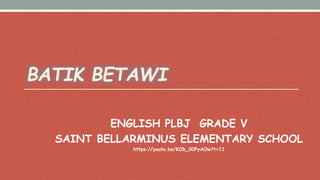 BATIK BETAWI
ENGLISH PLBJ GRADE V
SAINT BELLARMINUS ELEMENTARY SCHOOL
https://youtu.be/KOb_00PyAOw?t=11
 