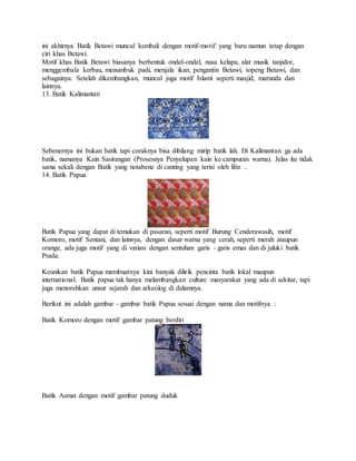 ini akhirnya Batik Betawi muncul kembali dengan motif-motif yang baru namun tetap dengan
ciri khas Betawi.
Motif khas Batik Betawi biasanya berbentuk ondel-ondel, nusa kelapa, alat musik tanjidor,
menggembala kerbau, menumbuk padi, menjala ikan, pengantin Betawi, topeng Betawi, dan
sebagainya. Setelah dikembangkan, muncul juga motif Islami seperti masjid, marunda dan
lainnya.
13. Batik Kalimantan
Sebenernya ini bukan batik tapi coraknya bisa dibilang mirip batik lah. Di Kalimantan ga ada
batik, namanya Kain Sasirangan (Prosesnya Penyelupan kain ke campuran warna). Jelas itu tidak
sama sekali dengan Batik yang notabene di canting yang terisi oleh lilin ..
14. Batik Papua
Batik Papua yang dapat di temukan di pasaran, seperti motif Burung Cenderawasih, motif
Komoro, motif Sentani, dan lainnya, dengan dasar warna yang cerah, seperti merah ataupun
orange, ada juga motif yang di variasi dengan sentuhan garis - garis emas dan di juluki batik
Prada.
Keunikan batik Papua membuatnya kini banyak dilirik pencinta batik lokal maupun
international. Batik papua tak hanya melambangkan culture masyarakat yang ada di sekitar, tapi
juga menorehkan unsur sejarah dan arkeolog di dalamnya.
Berikut ini adalah gambar - gambar batik Papua sesuai dengan nama dan motifnya :
Batik Komoro dengan motif gambar patung berdiri
Batik Asmat dengan motif gambar patung duduk
 