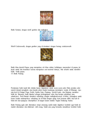 Batik Sentani, dengan motif gambar alur melingkar
Motif Cederawasih, dengan gambar yang di dominasi dengan burung cenderawasih
Batik khas daerah Papua, yang merupakan ciri khas culture kehidupan masyarakat di papua, ini
layak untuk kita lestarikan karena merupakan aset nasional lainnya, bila tertarik untuk memiliki
batik - batik papua.
15. Batik Padang
Pemakaian batik tanah liek dahulu hanya digunakan untuk acara-acara adat. Dulu pemuka adat
seperti datuak (penghulu atau kepala adat), bundo kanduang (pemimpin wanita di Minang), raja-
raja kecil di Sungai Pagu, Solok, Jambu Lipo, Punjung, Sawah Lunto, dan Sijujung memakai
batik ini. Biasanya batik dipakai sebagai perlengkapan adat, bisa berupa selendang atau
saluak/peci. Para Datuak memakai selendang dengan melingkarkannya di leher, sedangkan untuk
kaum wanita melampirkan selendang itu di bahu dengan ujung kain pertama dililit dua kali di
bahu kiri dan ujungnya disampirkan di tangan kanan melalui bagian belakang badan.
Batik Padang agak sulit ditemukan tetapi sekarang sudah mulai digiatkan kembali agar batik ini
mudah ditemukan dan dinikmati oleh orang. Salah satu yang berusaha menaikkan kembali batik
 