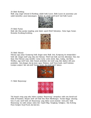 28. Batik Rembang
Batik yang sangat terkenal di Rembang adalah batik Lasem. Batik Lasem ini pasarannya pun
sudah menembus pasar mancanegara. Berikut ini adalah motif-motif dari batik Lasem:
29. Batik Pacitan
Batik tulis khas pacitan tergolong jenis klasik seperti Motif Sidomulyo, Sekar Jagat, Semen
Romodan Kembang-Kembang.
30. Batik Sidoarjo
Sidoarjo juga punya Kampoeng batik dengan nama Batik Jetis, Kampoeng ini memproduksi
batik tulis dengan motif yang khas dari Sidoarjo. Motif kain batik asal Jetis didominasi flora dan
fauna khas Sidoarjo yang memiliki warna-warna cerah, merah, hijau, kuning, dan hitam.
Motifnya juga motif kuno, tidak banyak perubahan dari motif yang dulu dipakai oleh para
pendahulu. Ada abangan dan ijo-ijoan (gaya Madura), motif beras kutah, motif krubutan
(campur-campur) lalu ada motif burung merak, dan motif-motif lainnya.
31. Batik Banyuwangi
Tak banyak orang yang tahu, bahwa sejatinya Banyuwangi merupakan salah satu daerah asal
batik di Nusantara. Banyak motif asli batik khas Bumi Blambangan. Namun hingga sekarang,
baru 21 jenis motif batik asli Banyuwangi yang diakui secara nasional. Jenis-jenis batik
Banyuwangi itu salah satunya antara lain: Gajah Oling; Kangkung Setingkes; Alas Kobong;
Paras Gempal; Kopi Pecah, dan lain-lain.
 