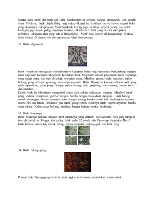 Semua nama motif dari batik asli Bumi blambangan ini ternyata banyak dipengaruhi oleh kondisi
alam. Misalnya, Batik Gajah Oling yang cukup dikenal itu, motifnya berupa hewan seperti belut
yang ukurannya cukup besar. Motif Sembruk Cacing juga motifnya seperti cacing dan motif
Gedegan juga kayak gedeg (anyaman bambu). Motif-motif batik yang ada ini merupakan
cerminan kekayaan alam yang ada di Banyuwangi. Motif batik seperti di Banyuwangi ini tidak
akan ditemui di daerah lain dan merupakan khas Banyuwangi.
32. Batik Mojokerto
Batik Mojokerto merupakan sebuah budaya kerajinan batik yang sejarahnya berkembang dengan
masa kejayaan Kerajaan Majapahit. Keunikan batik Mojokerto adalah pada nama-nama coraknya
yang sangat asing dan aneh di telinga sebagian orang. Misalnya gedeg rubuh, matahari, mrico
bolong, pring sedapur, grinsing, atau surya majapait. Batik Mojokerto kini memiliki 6 motif yang
telah dipatenkan, yakni pring sedapur, mrico bolong, sisik gringsing, koro renteng, rawan indek
dan matahari.
Desain batik itu Mojokerto mengambil corak alam sekitar kehidupan manusia. Misalnya motif
pring sedapur merupakan gambar rumpun bambu dengan daun-daun menjuntai. Ada burung
merak bertengger. Warna dasarnya putih dengan batang bambu warna biru. Sedangkan daunnya
warna biru dan hitam. Demikian pula motif gedeg rubuh, coraknya mirip seperti anyaman bambu
yang miring. Kalau mrico bolong, motifnya berupa bulatan merica berlubang.
33. Batik Ponorogo
Batik Ponorogo terkenal dengan motif meraknya yang diilhami dari kesenian reog yang menjadi
ikon di daerah ini. Hingga kini paling tidak sudah 25 corak batik Ponorogo diciptakan.Motif
batik lainnya antara lain merak tarung, merak romantis, sekar jagad, dan batik reog.
34. Batik Tulungagung
Pesona batik Tulungagung terletak pada tingkat keberanian memadukan warna untuk
 