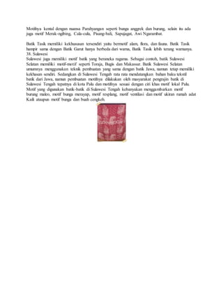 Motifnya kental dengan nuansa Parahyangan seperti bunga anggrek dan burung, selain itu ada
juga motif Merak-ngibing, Cala-culu, Pisang-bali, Sapujagat, Awi Ngarambat.
Batik Tasik memiliki kekhususan tersendiri yaitu bermotif alam, flora, dan fauna. Batik Tasik
hampir sama dengan Batik Garut hanya berbeda dari warna, Batik Tasik lebih terang warnanya.
38. Sulawesi
Sulawesi juga memiliki motif batik yang beraneka ragama. Sebagai contoh, batik Sulawesi
Selatan memiliki motif-motif seperti Toraja, Bugis dan Makassar. Batik Sulawesi Selatan
umumnya menggunakan teknik pembuatan yang sama dengan batik Jawa, namun tetap memiliki
kekhasan sendiri. Sedangkan di Sulawesi Tengah rata rata mendatangkan bahan baku tekstil
batik dari Jawa, namun pembuatan motifnya dilakukan oleh masyarakat pengrajin batik di
Sulawesi Tengah tepatnya di kota Palu dan motifnya sesuai dengan ciri khas motif lokal Palu.
Motif yang digunakan batik-batik di Sulawesi Tengah kebanyakan menggambarkan motif
burung maleo, motif bunga merayap, motif resplang, motif ventilasi dan motif ukiran rumah adat
Kaili ataupun motif bunga dan buah cengkeh.
 