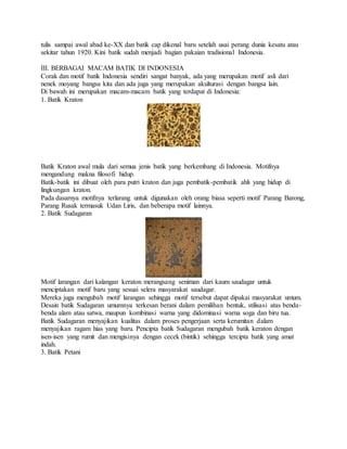 tulis sampai awal abad ke-XX dan batik cap dikenal baru setelah usai perang dunia kesatu atau
sekitar tahun 1920. Kini batik sudah menjadi bagian pakaian tradisional Indonesia.
III. BERBAGAI MACAM BATIK DI INDONESIA
Corak dan motif batik Indonesia sendiri sangat banyak, ada yang merupakan motif asli dari
nenek moyang bangsa kita dan ada juga yang merupakan akulturasi dengan bangsa lain.
Di bawah ini merupakan macam-macam batik yang terdapat di Indonesia:
1. Batik Kraton
Batik Kraton awal mula dari semua jenis batik yang berkembang di Indonesia. Motifnya
mengandung makna filosofi hidup.
Batik-batik ini dibuat oleh para putri kraton dan juga pembatik-pembatik ahli yang hidup di
lingkungan kraton.
Pada dasarnya motifnya terlarang untuk digunakan oleh orang biasa seperti motif Parang Barong,
Parang Rusak termasuk Udan Liris, dan beberapa motif lainnya.
2. Batik Sudagaran
Motif larangan dari kalangan keraton merangsang seniman dari kaum saudagar untuk
menciptakan motif baru yang sesuai selera masyarakat saudagar.
Mereka juga mengubah motif larangan sehingga motif tersebut dapat dipakai masyarakat umum.
Desain batik Sudagaran umumnya terkesan berani dalam pemilihan bentuk, stilisasi atas benda-
benda alam atau satwa, maupun kombinasi warna yang didominasi warna soga dan biru tua.
Batik Sudagaran menyajikan kualitas dalam proses pengerjaan serta kerumitan dalam
menyajikan ragam hias yang baru. Pencipta batik Sudagaran mengubah batik keraton dengan
isen-isen yang rumit dan mengisinya dengan cecek (bintik) sehingga tercipta batik yang amat
indah.
3. Batik Petani
 