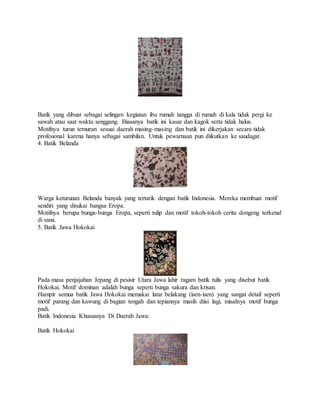 Batik yang dibuat sebagai selingan kegiatan ibu rumah tangga di rumah di kala tidak pergi ke
sawah atau saat waktu senggang. Biasanya batik ini kasar dan kagok serta tidak halus.
Motifnya turun temurun sesuai daerah masing-masing dan batik ini dikerjakan secara tidak
profesional karena hanya sebagai sambilan. Untuk pewarnaan pun diikutkan ke saudagar.
4. Batik Belanda
Warga keturunan Belanda banyak yang tertarik dengan batik Indonesia. Mereka membuat motif
sendiri yang disukai bangsa Eropa.
Motifnya berupa bunga-bunga Eropa, seperti tulip dan motif tokoh-tokoh cerita dongeng terkenal
di sana.
5. Batik Jawa Hokokai
Pada masa penjajahan Jepang di pesisir Utara Jawa lahir ragam batik tulis yang disebut batik
Hokokai. Motif dominan adalah bunga seperti bunga sakura dan krisan.
Hampir semua batik Jawa Hokokai memakai latar belakang (isen-isen) yang sangat detail seperti
motif parang dan kawung di bagian tengah dan tepiannya masih diisi lagi, misalnya motif bunga
padi.
Batik Indonesia Khususnya Di Daerah Jawa:
Batik Hokokai
 