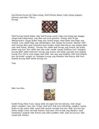 Kata Hokokai berasal dari bahasa Jepang. Motif Hokokai didisain ketika Jepang menguasai
Indonesia pada tahun 1940-an.
Kawung
Motif Kawung berpola bulatan mirip buah Kawung (sejenis kelapa atau kadang juga dianggap
sebagai buah kolang-kaling) yang ditata rapi secara geometris. Kadang, motif ini juga
diinterpretasikan sebagai gambar bunga lotus (teratai) dengan empat lembar daun bunga yang
merekah. Lotus adalah bunga yang melambangkan umur panjang dan kesucian. Biasanya motif-
motif Kawung diberi nama berdasarkan besar-kecilnya bentuk bulat-lonjong yang terdapat dalam
suatu motif tertentu. Misalnya : Kawung Picis adalah motif kawung yang tersusun oleh bentuk
bulatan yang kecil. Picis adalah mata uang senilai sepuluh senyang bentuknya kecil. Sedangkan
Kawung Bribil adalah motif-motif kawung yang tersusun oleh bentuk yang lebih besar daripada
kawung Picis. Hal ini sesuai dengan nama bribil, mata uang yang bentuknya lebih besar daripada
picis dan bernilai setengah sen. Sedangkan kawung yang bentuknya bulat-lonjong lebih besar
daripada Kawung Bribil disebut Kawung Sen.
Naga
Batik Jawa Baru
Setelah Perang Dunia II usai, Jepang takluk dan angkat kaki dari Indonesia, batik sebagai
industri mengalami masa surut. Namun, motif-motif batik terus berkembang, mengikuti suasana.
Ketika itu juga muncul istilah seperti batik nasional dan batik Jawa baru. Batik Jawa baru bisa
disebut sebagai evolusi dari batik Hokokai. Pada tahun 1950-an batik yang dihasilkan masih
menunjukkan pengaruh batik Hokokai yaitu dalam pemilihan motif, tetapi isen-isen-nya tidak
serapat batik Hokokai.
 