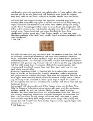 melambangkan gunung atau tanah (bumi), naga melambangkan air, burung melambangkan angin
atau dunia atas, dan lain-lain. Ragam motif batik Yogyakarta sangat banyak dan semuanya
sangat indah, mulai dari motif bunga, tumbuhan air, tumbuhan menjalar, satwa, dan lain-lain
Ada ratusan jenis batik Yogya di antaranya telah dipatenkan. Motif Batik Yogya tidak
sembarang motif. Setiap motif yang tergores di atas batik sarat akan filosofi. Setiap motif yang
tergores di atas batik sarat akan filosofi.Motif tersebut antara lainMotif parang rusak barong,
memiliki filosofi Parang menggambarkan senjata, kekuasaan. Ksatria yang menggunakan batik
ini bisa berlipat kekuatannya.Sido Asih bermakna si pemakai selalu diliputi kasih sayang dalam
berumah tangga. Truntum berarti cinta yang bersemi. Ratu Ratih dan Semen Roma
melambangkan kesetiaan seorang isteri. Parang Kusumo, memiliki arti bunga yang mekar,
diharapkan pemakainya terlihat indah.Cuwiri, memiliki filosofi pengharapan pemakainya terlihat
pantas dan dihormati
2. Batik Solo
Solo adalah salah satu daerah yang harus disebut ketika kita membahas tentang batik. Batik Solo
terkenal dengan corak dan pola tradisionalnya batik dalam proses cap maupun dalam batik
tulisnya. Ragam motif batik asal Solo dipengaruhi dengan makna-makna simbolis yang berasal
dari kebudayaan Hindu. Dari kesemuanya, secara umum corak batik Solo merupakan perpaduan
dari bentuk-bentuk geometris yang berukuran kecil-kecil. Selain itu, ciri khas yang terdapat pada
batik Solo adalah terletak dalam pewarnaannya. . Bahan-bahan yang dipergunakan untuk
pewarnaan masih tetap banyak memakai bahan-bahan dalam negeri seperti soga Jawa yang
sudah terkenal sejak dari dahulu.
Warna soga (kecokelatan) menjadi ciri khas batik Solo, dan kemudian disebut sebagai batik
Sogan ,ini memiliki arti “kerendahan hati, bersahaja” menandakan kedekatan dengan bumi,
alam, yang secara sosial bermakna dekat dengan rakyat. Batik Solo menguarkan aura megah dan
kesan anggun. Tidak semata-mata karena paduan warna dan lekuk motifnya, melainkan makna
yang terkandung di balik setiap motif itu. Dalam sejarah, hanya di wilayah Jawa, tepatnya di
Solo dan Jogjakarta, batik masuk ke ranah kekuasaan. Motif-motif batik khusus dibuat untuk raja
dan kalangan keraton.
Beberapa motif batik solo antara lain motif Wahyu Tumurun, artinya restu dari Tuhan Yang
Maha Esa. Diharapkan berkat datang sehingga pangkat naik, atasan memberikan penghargaan,
kehidupan membaik, dan rezeki pun melimpah. Motifnya terbilang simpel, seperti juga
Sidomulyo. Sido dalam bahasa Jawa berarti ‘jadi’, sedangkan mulyo berarti mulia. Singkatnya,
pola Sidomulyo mengandung harapan untuk memperoleh kebahagiaan dan ketenteraman dari
Tuhan. Untuk perkawinan, ada yang namanya motif Semen Rante. Dalam motif ini, gambar
rantai dipadukan dengan bunga kantil. Bunga tersebut terkenal sebagai simbol panjang umur.
Biasanya kain batik bermotif Semen Rante dijadikan bingkisan lamaran supaya hubungan kedua
calon mempelai semakin erat.
3. Batik Pekalongan
 