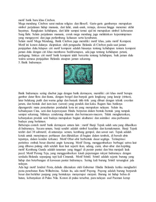 motif batik baru khas Cirebon.
Mega mendung Cirebon sarat makna religius dan filosofi. Garis-garis gambarnya merupakan
simbol perjalanan hidup manusia, dari lahir, anak-anak, remaja, dewasa hingga menemui akhir
hayatnya. Rangkaian kehidupan, dari lahir sampai temui ajal ini merupakan simbol kebesaran
Sang Ilahi. Selain perjalanan manusia, corak mega mendung juga melukiskan kepemimpinan
yang mengayomi dan juga perlambang keluasan serta kesuburan.
Selain motif Mega Mendung, Batik Cirebon juga memiliki motif khas, yaitu motif Kompeni.
Motif ini konon dulunya diciptakan oleh pengusaha Belanda di Cirebon pada saat jaman
penjajahan dulu.Adapun ciri motif kompeni adalah biasanya tentang kehidupan tentara kompeni
jaman dulu dengan ciri khas membawa bedil/senapan, ada juga tentang kehidupan petani,
pedagang. Intinya ciri motif batik kompeni ialah bercerita tentang kehidupan, baik jaman dulu
waktu semasa penjajahan Belanda ataupun jaman sekarang.
5. Batik Indramayu
Batik Indramayu sering disebut juga dengan batik dermayon, memiliki ciri khas motif berupa
gambar datar flora dan fauna, dengan borgol dan banyak garis lengkung yang lancip (riritan),
latar belakang putih dan warna gelap dan banyak titik-titik yang dibuat dengan teknik cocolan
jarum, dan bentuk dari isen-isen (sawut) yang pendek dan kaku. Ragam hias batiknya
dipengaruhi mata pencaharian penduduk kota ini yang merupakan nelayan. Selain itu,
kebudayaan Cina, seni dan kepercayaan Hindu berperan dalam bentuk-bentuk yang tampak
sampai sekarang. Sifatnya cenderung dinamis dan bermacam-macam. Tidak mengherankan,
kebanyakan produk seni budaya merupakan bagian akulturasi dan asimilasi atau perbauran
budaya yang berlainan.
Beberapa contoh motif batik dermayon antara lain : motif Banji Tepak salah satu yang dihasilkan
di Indramayu. Secara umum, banji sendiri adalah simbol keadilan dan kemakmuran. Banji Tepak
terdiri dari 38 submotif, di antaranya semen, kembang gempol, dan sawat suri. Tepak adalah
kotak untuk menyimpan perhiasan dan diletakkan di bagian dalam tembok, di bawah ubin
tepatnya, dalam kondisi terkunci. Motif Obar-abir berbentuk dasar segitiga. Terinspirasi
peristiwa ombak besar disertai angin kencang. Motif Etong, menggambarkan berbagai satwa laut
yang dibawa pulang oleh setelah ikan laut seperti ikan, udang, cumi, ubur-ubur dan kepiting.
motif Kembang Gunda adalah tanaman yang tinggal di pesisir pantai dan bisa menjadi lauk
pecel. Motif Perang Teja, yang menggambarkan kisah peperangan rakyat Indramayu dengan
serdadu Belanda sepanjang tepi kali Cimanuk. Motif Srintil. Srintil adalah sejenis burung yang
hidup dan beterbangan di kawasan pantai Indramayu. Sering kali burung Srintil tersangkut jala
nelayan.
Ada lagi motif Jendral Pesta, dahulu dikenakan oleh Gubernur Hindia Belanda ketika menghadiri
pesta penobatan Ratu Wilhelmina. Selain itu, ada motif Puyong. Puyong adalah burung berparuh
besar dan berleher panjang yang bentuknya menyerupai merpati. Burung ini hidup bebas di
hutan, kebanyakan di Pulau Nila. Konon di pulau tersebut, para nelayan asal Paoman kerap
 