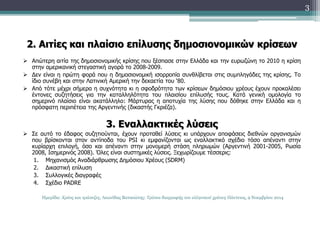 2. Αιτίες και πλαίσιο επίλυσης δημοσιονομικών κρίσεων 
 Απώτερη αιτία της δημοσιονομικής κρίσης που ξέσπασε στην Ελλάδα και την ευρωζώνη το 2010 η κρίση 
στην αμερικανική στεγαστική αγορά το 2008-2009. 
 Δεν είναι η πρώτη φορά που η δημοσιονομική ισορροπία συνθλίβεται στις συμπληγάδες της κρίσης. Το 
ίδιο συνέβη και στην Λατινική Αμερική την δεκαετία του ‘80. 
 Από τότε μέχρι σήμερα η συχνότητα κι η σφοδρότητα των κρίσεων δημόσιου χρέους έχουν προκαλέσει 
έντονες συζητήσεις για την καταλληλότητα του πλαισίου επίλυσής τους. Κατά γενική ομολογία το 
σημερινό πλαίσιο είναι ακατάλληλο: Μάρτυρας η αποτυχία της λύσης που δόθηκε στην Ελλάδα και η 
πρόσφατη περιπέτεια της Αργεντινής (δικαστής Γκριέζα). 
3. Εναλλακτικές λύσεις 
 Σε αυτό το έδαφος συζητιούνται, έχουν προταθεί λύσεις κι υπάρχουν αποφάσεις διεθνών οργανισμών 
που βρίσκονται στον αντίποδα του PSI κι εμφανίζονται ως εναλλακτικό σχέδιο τόσο απέναντι στην 
κυρίαρχη επιλογή, όσο και απέναντι στην μονομερή στάση πληρωμών (Αργεντινή 2001-2005, Ρωσία 
2008, Ισημερινός 2008). Όλες είναι συστημικές λύσεις. Ξεχωρίζουμε τέσσερις: 
1. Μηχανισμός Αναδιάρθρωσης Δημόσιου Χρέους (SDRM) 
2. Δικαστική επίλυση 
3. Συλλογικές διαγραφές 
4. Σχέδιο PADRE 
3 
Ημερίδα: Χρέος και τράπεζες, Λεωνίδας Βατικιώτης: Τρόποι διαγραφής του ελληνικού χρέους Πάντειος, 9 Νοεμβρίου 2014 
 