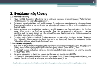 3. Εναλλακτικές λύσεις 
2. Δικαστική Επίλυση 
 Μέχρι το 1982 θεωρούταν αδιανόητο για τα κράτη να κηρύξουν στάση πληρωμών. Walter Wriston 
(CEO Citibank): «Τα κράτη δεν χρεοκοπούν». 
 Ζητούμενο να καλυφθεί ένα κενό καθώς σήμερα δεν υφίσταται προκαθορισμένο πλαίσιο επίλυσης 
δημοσιονομικής κρίσης κι αντιμετώπισης της αδυναμίας πληρωμών, αντίθετα με ό,τι συμβαίνει στον 
ιδιωτικό τομέα. 
 Ανάγκη επίλυσης μιας θεμελιώδους αντίθεσης μεταξύ δημόσιου και ιδιωτικού χρέους: Το δημόσιο 
χρέος λόγω ασυλίας της δημόσιας περιουσίας δεν είναι αναγκαστικά εκτελεστό (προς όφελος 
οφειλέτη) ενώ το χρέος διαρκεί για πάντα (συνθήκη προς όφελος πιστωτή). Εξαίρεση μπορεί να 
αποτελέσει η συντακτική συνέλευση. 
 Προτάσεις από: Christoph Paulus & Stephen Kargman για Δικαστήριο Δημόσιου Χρέους (Sovereign 
Debt Tribunal), Alberto Acosta & Oscar Ugarteche για Διαιτητικό Δικαστήριο Δημόσιου Χρέους 
(Tribunal de Arbitraje sobre Deuda Soberana), κ.α. 
3. Συλλογικές Διαγραφές 
 Δύο είναι τα σημαντικότερα παραδείγματα: Πρωτοβουλία για Βαριά Υπερχρεωμένες Φτωχές Χώρες 
(HIPC), 1999 και Πολυμερής Πρωτοβουλία Ανακούφισης από το Χρέος (MDRI), 2005. 
 Η διαγραφή χρέους επιβλήθηκε κάτω από την πίεση ενός διεθνούς κινήματος και υπό την ομπρέλα 
του Ιωβηλαίου 2000. 
 Κατάφερε να μειώσει το ύψος του χρέους, αντίθετα με ό,τι συνέβη στην Ελλάδα. 
 Παρόλα αυτά η διαγραφή συνοδευόταν από αυστηρούς όρους (conditionality) απελευθέρωσης των 
αγορών, ιδιωτικοποιήσεων, κατάργησης κρατικών επιδοτήσεων, κ.λπ. 
5 
Ημερίδα: Χρέος και τράπεζες, Λεωνίδας Βατικιώτης: Τρόποι διαγραφής του ελληνικού χρέους Πάντειος, 9 Νοεμβρίου 2014 
 