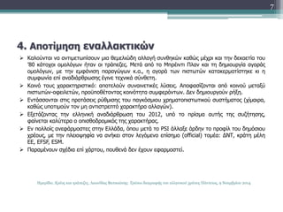 4. Αποτίμηση εναλλακτικών 
 Καλούνται να αντιμετωπίσουν μια θεμελιώδη αλλαγή συνθηκών καθώς μέχρι και την δεκαετία του 
’80 κάτοχοι ομολόγων ήταν οι τράπεζες. Μετά από το Μπρέιντι Πλαν και τη δημιουργία αγοράς 
ομολόγων, με την εμφάνιση παραγώγων κ.α., η αγορά των πιστωτών κατακερματίστηκε κι η 
συμφωνία επί αναδιάρθρωσης έγινε τεχνικά σύνθετη. 
 Κοινό τους χαρακτηριστικό: αποτελούν συναινετικές λύσεις. Αποφασίζονται από κοινού μεταξύ 
πιστωτών-οφειλετών, προϋποθέτοντας κοινότητα συμφερόντων. Δεν δημιουργούν ρήξη. 
 Εντάσσονται στις προτάσεις ρύθμισης του παγκόσμιου χρηματοπιστωτικού συστήματος (χίμαιρα, 
καθώς υποτιμούν τον μη αντιστρεπτό χαρακτήρα αλλαγών). 
 Εξετάζοντας την ελληνική αναδιάρθρωση του 2012, υπό το πρίσμα αυτής της συζήτησης, 
φαίνεται καλύτερα ο οπισθοδρομικός της χαρακτήρας. 
 Εν πολλοίς ανεφάρμοστες στην Ελλάδα, όπου μετά το PSI άλλαξε άρδην το προφίλ του δημόσιου 
χρέους, με την πλειοψηφία να ανήκει στον λεγόμενο επίσημο (official) τομέα: ΔΝΤ, κράτη μέλη 
ΕΕ, EFSF, ESM. 
 Παραμένουν σχέδια επί χάρτου, πουθενά δεν έχουν εφαρμοστεί. 
7 
Ημερίδα: Χρέος και τράπεζες, Λεωνίδας Βατικιώτης: Τρόποι διαγραφής του ελληνικού χρέους Πάντειος, 9 Νοεμβρίου 2014 
 